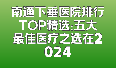 南通下垂医院排行TOP精选：五大最佳医疗之选在2024
