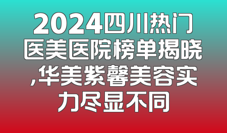 2024四川热门医美医院榜单揭晓，华美紫馨美容实力尽显不同