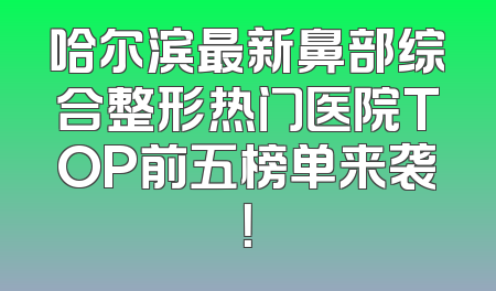 哈尔滨最新鼻部综合整形热门医院TOP前五榜单来袭！
