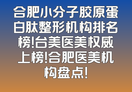 合肥小分子胶原蛋白肽整形机构排名榜！台美医美权威上榜！合肥医美机构盘点！
