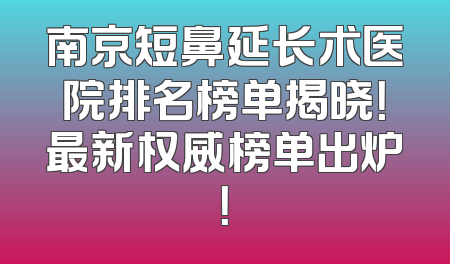南京短鼻延长术医院排名榜单揭晓！最新权威榜单出炉！