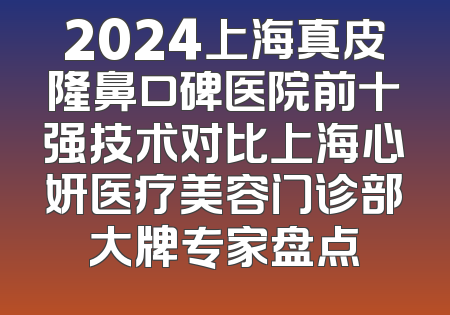 2024上海真皮隆鼻口碑医院前十强技术对比上海心妍医疗美容门诊部大牌专家盘点