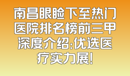 南昌眼睑下至热门医院排名榜前三甲深度介绍：优选医疗实力展！