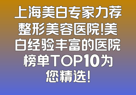 上海美白专家力荐整形美容医院！美白经验丰富的医院榜单TOP10为您精选！