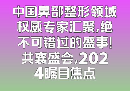 中国鼻部整形领域权威专家汇聚，绝不可错过的盛事！共襄盛会，2024瞩目焦点