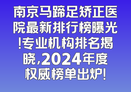 南京马蹄足矫正医院最新排行榜曝光！专业机构排名揭晓，2024年度权威榜单出炉！