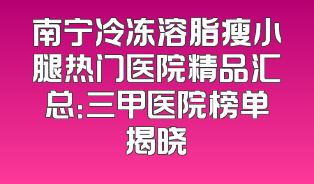 南宁冷冻溶脂瘦小腿热门医院精品汇总：三甲医院榜单揭晓