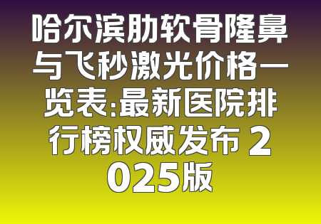 哈尔滨肋软骨隆鼻与飞秒激光价格一览表：最新医院排行榜权威发布 2025版