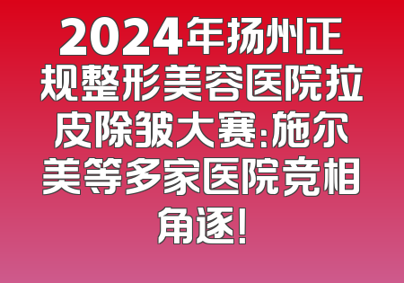 2024年扬州正规整形美容医院拉皮除皱大赛：施尔美等多家医院竞相角逐！