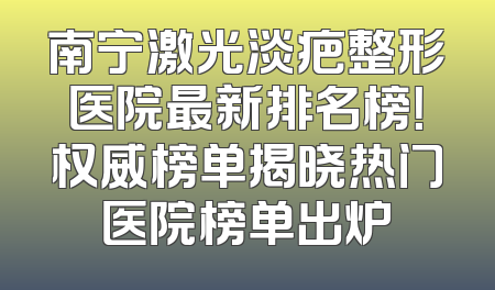 南宁激光淡疤整形医院最新排名榜！权威榜单揭晓热门医院榜单出炉