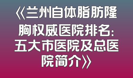 《兰州自体脂肪隆胸权威医院排名：五大市医院及总医院简介》