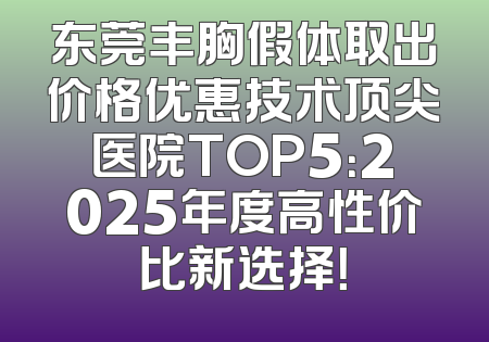 东莞丰胸假体取出价格优惠技术顶尖医院TOP5：2025年度高性价比新选择！
