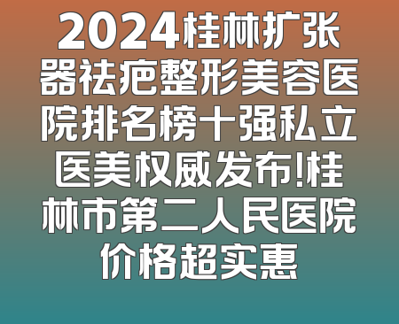 2024桂林扩张器祛疤整形美容医院排名榜十强私立医美权威发布！桂林市第二人民医院价格超实惠