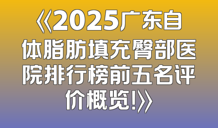 《2025广东自体脂肪填充臀部医院排行榜前五名评价概览！》