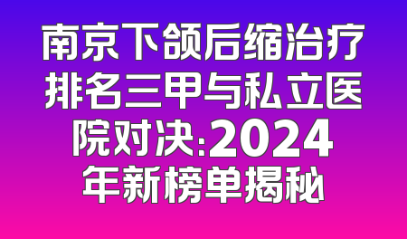 南京下颌后缩治疗排名三甲与私立医院对决：2024年新榜单揭秘