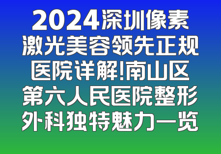 2024深圳像素激光美容领先正规医院详解！南山区第六人民医院整形外科独特魅力一览