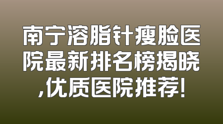 南宁溶脂针瘦脸医院最新排名榜揭晓，优质医院推荐！