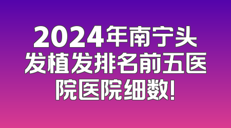 2024年南宁头发植发排名前五医院医院细数!