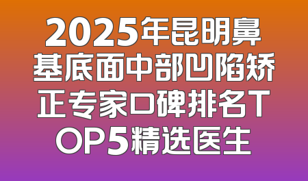 2025年昆明鼻基底面中部凹陷矫正专家口碑排名TOP5精选医生