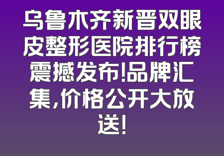 乌鲁木齐新晋双眼皮整形医院排行榜震撼发布！品牌汇集，价格公开大放送！