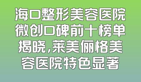 海口整形美容医院微创口碑前十榜单揭晓，莱美俪格美容医院特色显著