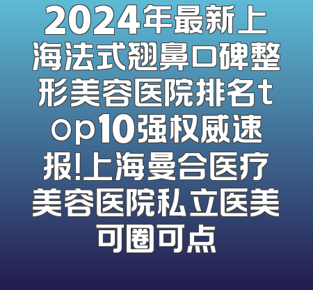 2024年最新上海法式翘鼻口碑整形美容医院排名top10强权威速报！上海曼合医疗美容医院私立医美可圈可点