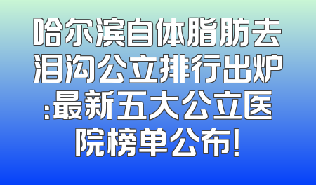 哈尔滨自体脂肪去泪沟公立排行出炉：最新五大公立医院榜单公布！