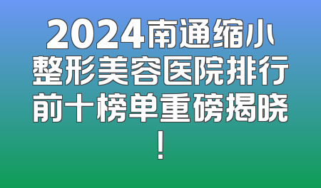 2024南通缩小整形美容医院排行前十榜单重磅揭晓！