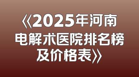 《2025年河南电解术医院排名榜及价格表》