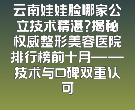云南娃娃脸哪家公立技术精湛？揭秘权威整形美容医院排行榜前十月——技术与口碑双重认可