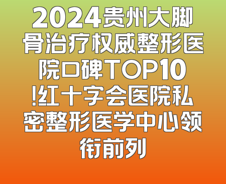 2024贵州大脚骨治疗权威整形医院口碑TOP10！红十字会医院私密整形医学中心领衔前列