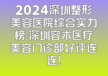2024深圳整形美容医院综合实力榜：深圳容术医疗美容门诊部好评连连！