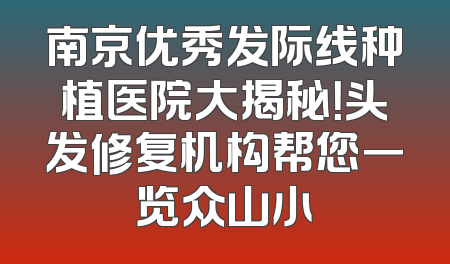 南京优秀发际线种植医院大揭秘！头发修复机构帮您一览众山小