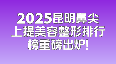 2025昆明鼻尖上提美容整形排行榜重磅出炉！