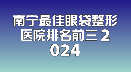 南宁最佳眼袋整形医院排名前三 2024