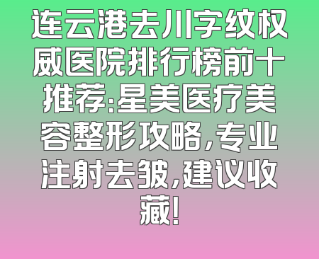 连云港去川字纹权威医院排行榜前十推荐：星美医疗美容整形攻略，专业注射去皱，建议收藏！