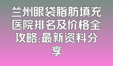兰州眼袋脂肪填充医院排名及价格全攻略：最新资料分享