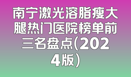 南宁激光溶脂瘦大腿热门医院榜单前三名盘点（2024版）