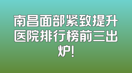 南昌面部紧致提升医院排行榜前三出炉！