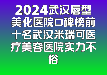 2024武汉唇型美化医院口碑榜前十名武汉米瑞可医疗美容医院实力不俗