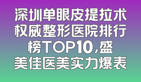 深圳单眼皮提拉术权威整形医院排行榜TOP10，盛美佳医美实力爆表