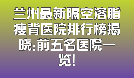 兰州最新隔空溶脂瘦背医院排行榜揭晓：前五名医院一览！