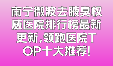 南宁微波去腋臭权威医院排行榜最新更新，领跑医院TOP十大推荐！