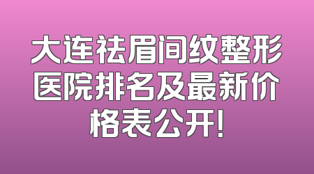 大连祛眉间纹整形医院排名及最新价格表公开！