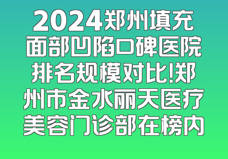 2024郑州填充面部凹陷口碑医院排名规模对比！郑州市金水丽天医疗美容门诊部在榜内