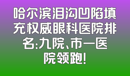 哈尔滨泪沟凹陷填充权威眼科医院排名：九院、市一医院领跑！