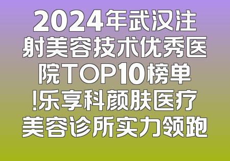 2024年武汉注射美容技术优秀医院TOP10榜单！乐享科颜肤医疗美容诊所实力领跑
