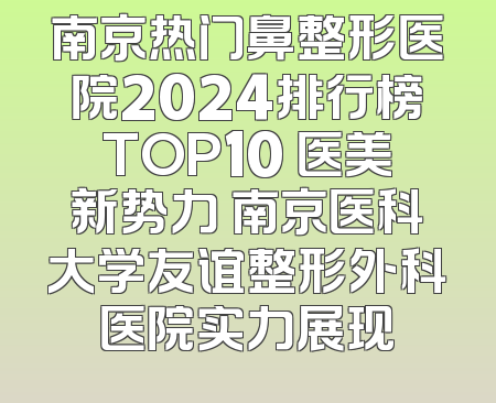 南京热门鼻整形医院2024排行榜TOP10 医美新势力 南京医科大学友谊整形外科医院实力展现