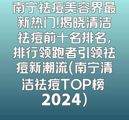 南宁祛痘美容界最新热门！揭晓清洁祛痘前十名排名，排行领跑者引领祛痘新潮流（南宁清洁祛痘TOP榜 2024）