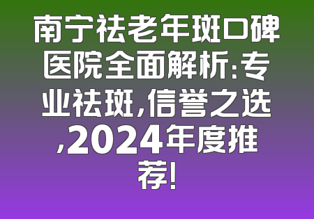 南宁祛老年斑口碑医院全面解析：专业祛斑，信誉之选，2024年度推荐！